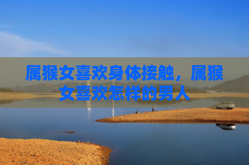属猴女喜欢身体接触，属猴女喜欢怎样的男人