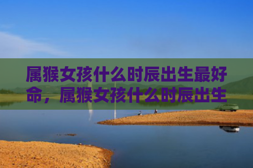 属猴女孩什么时辰出生最好命，属猴女孩什么时辰出生最好呢