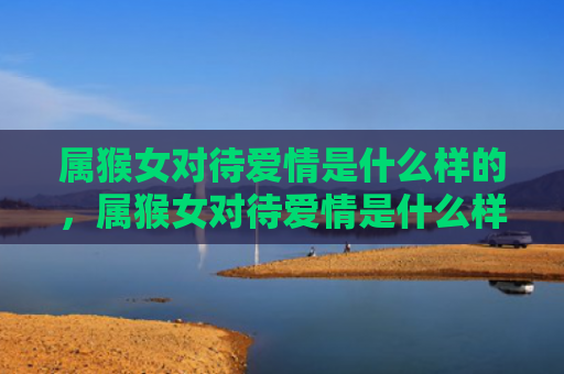 属猴女对待爱情是什么样的，属猴女对待爱情是什么样的