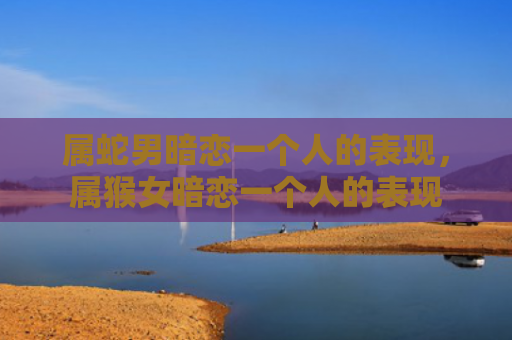 属蛇男暗恋一个人的表现，属猴女暗恋一个人的表现