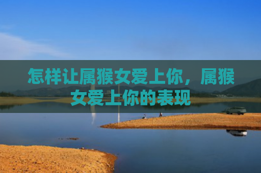 怎样让属猴女爱上你，属猴女爱上你的表现