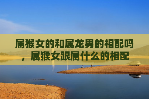 属猴女的和属龙男的相配吗，属猴女跟属什么的相配