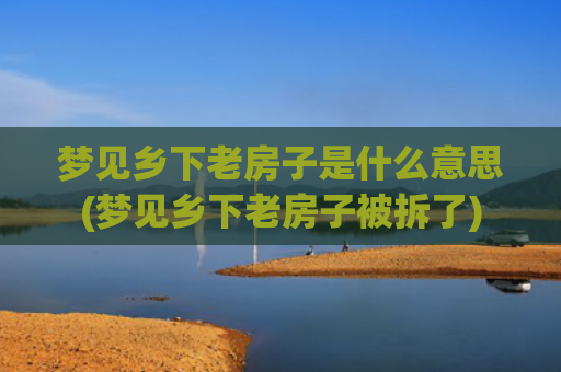 梦见乡下老房子是什么意思(梦见乡下老房子被拆了)