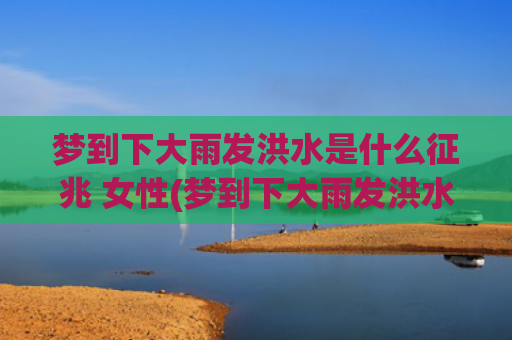 梦到下大雨发洪水是什么征兆 女性(梦到下大雨发洪水是什么征兆女性)