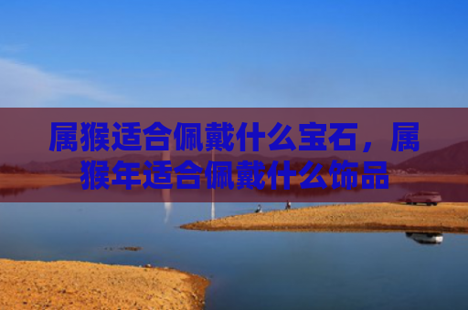 属猴适合佩戴什么宝石，属猴年适合佩戴什么饰品