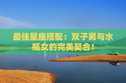最佳星座搭配：双子男与水瓶女的完美契合！