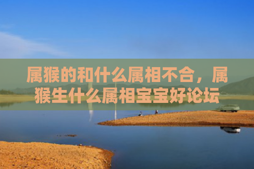 属猴的和什么属相不合，属猴生什么属相宝宝好论坛