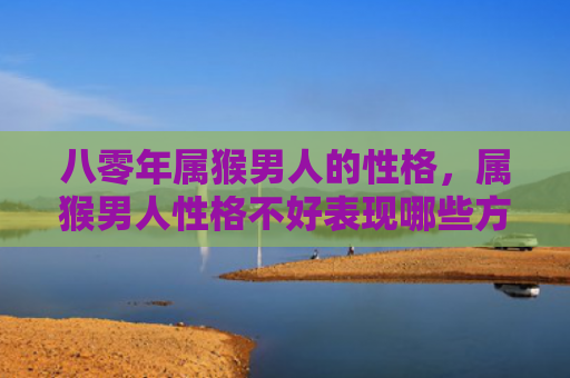 八零年属猴男人的性格，属猴男人性格不好表现哪些方面特征