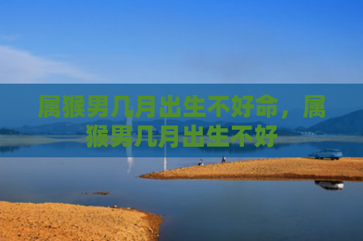 属猴男几月出生不好命，属猴男几月出生不好