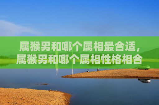 属猴男和哪个属相最合适，属猴男和哪个属相性格相合好