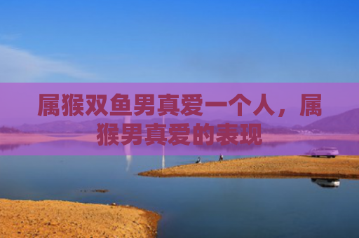 属猴双鱼男真爱一个人，属猴男真爱的表现