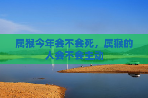 属猴今年会不会死，属猴的人会不会主动