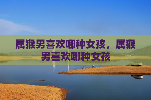 属猴男喜欢哪种女孩，属猴男喜欢哪种女孩