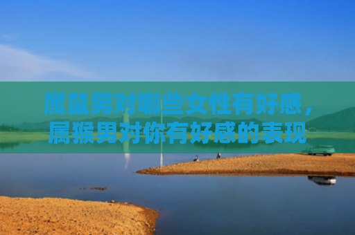 属鼠男对哪些女性有好感，属猴男对你有好感的表现