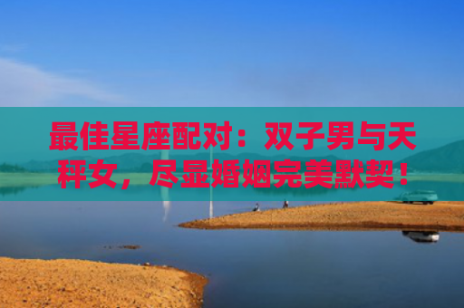 最佳星座配对：双子男与天秤女，尽显婚姻完美默契！