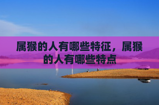 属猴的人有哪些特征，属猴的人有哪些特点