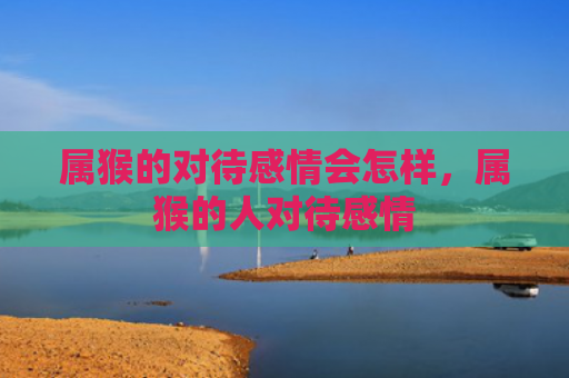 属猴的对待感情会怎样，属猴的人对待感情