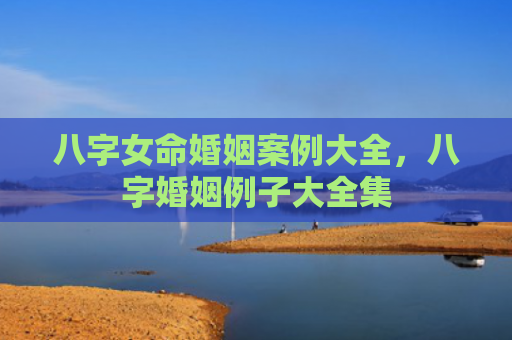 八字女命婚姻案例大全，八字婚姻例子大全集