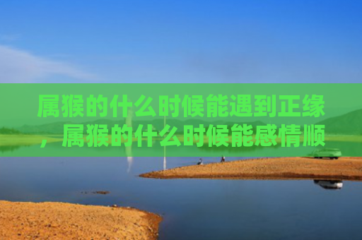 属猴的什么时候能遇到正缘，属猴的什么时候能感情顺利呢