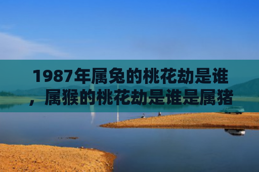 1987年属兔的桃花劫是谁，属猴的桃花劫是谁是属猪的吗