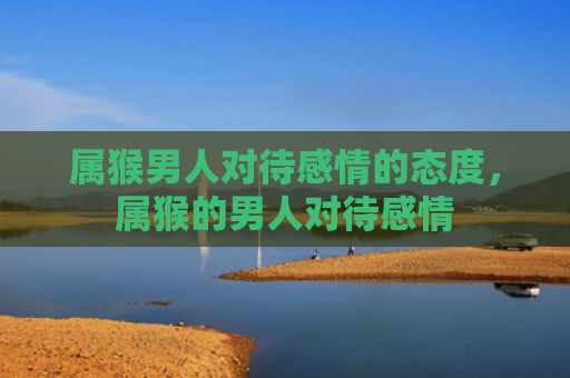 属猴男人对待感情的态度，属猴的男人对待感情