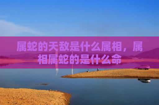 属蛇的天敌是什么属相，属相属蛇的是什么命