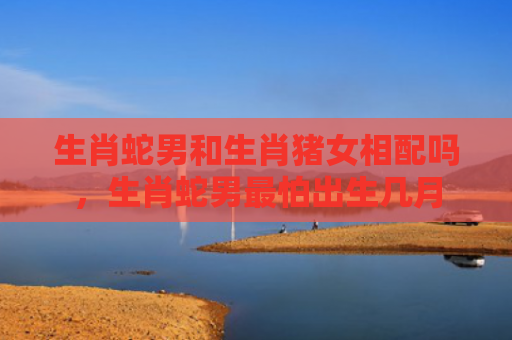 生肖蛇男和生肖猪女相配吗，生肖蛇男最怕出生几月