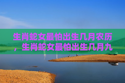 生肖蛇女最怕出生几月农历，生肖蛇女最怕出生几月九月