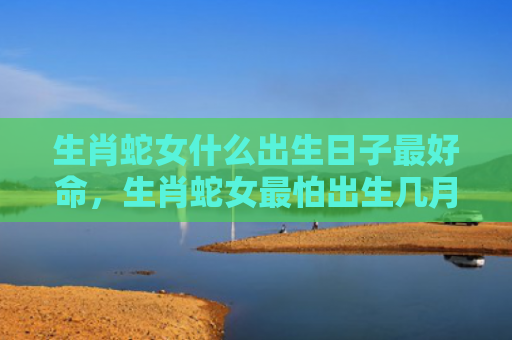 生肖蛇女什么出生日子最好命，生肖蛇女最怕出生几月阳历
