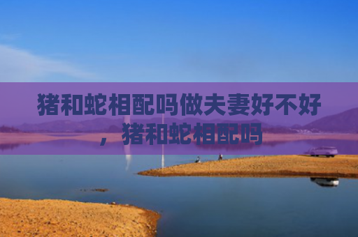 猪和蛇相配吗做夫妻好不好，猪和蛇相配吗