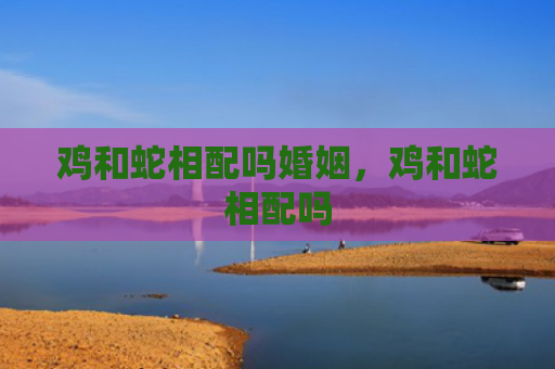 鸡和蛇相配吗婚姻，鸡和蛇相配吗