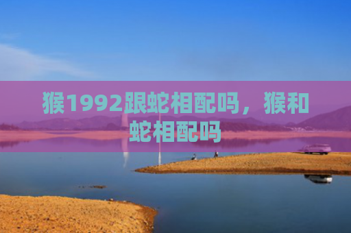 猴1992跟蛇相配吗，猴和蛇相配吗