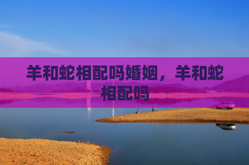 羊和蛇相配吗婚姻，羊和蛇相配吗