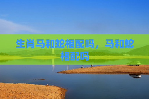 生肖马和蛇相配吗，马和蛇相配吗