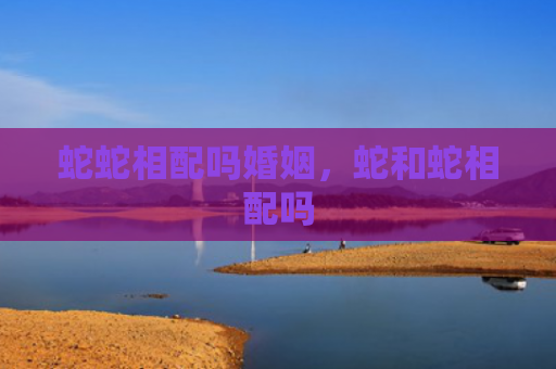 蛇蛇相配吗婚姻，蛇和蛇相配吗