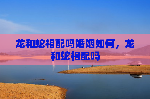 龙和蛇相配吗婚姻如何，龙和蛇相配吗