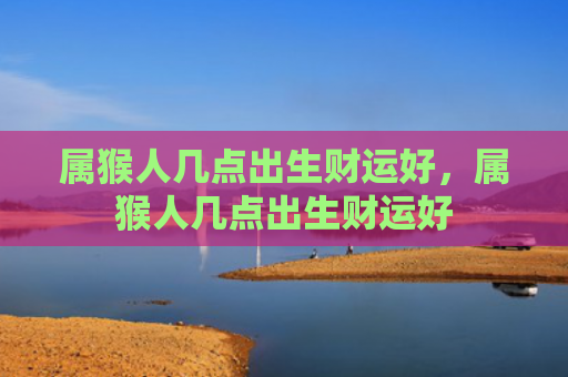 属猴人几点出生财运好，属猴人几点出生财运好