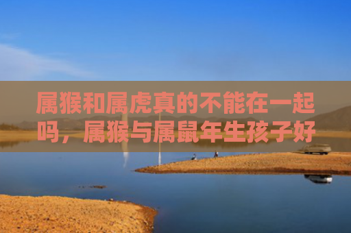 属猴和属虎真的不能在一起吗，属猴与属鼠年生孩子好吗
