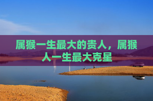 属猴一生最大的贵人，属猴人一生最大克星
