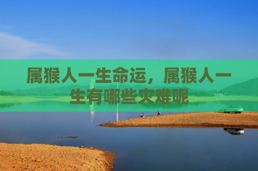 属猴人一生命运，属猴人一生有哪些灾难呢