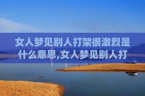 女人梦见别人打架很激烈是什么意思,女人梦见别人打架很激烈的征兆好不好(女人梦见别人打架打死了人是什征兆)