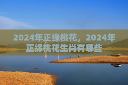 2024年正缘桃花，2024年正缘桃花生肖有哪些