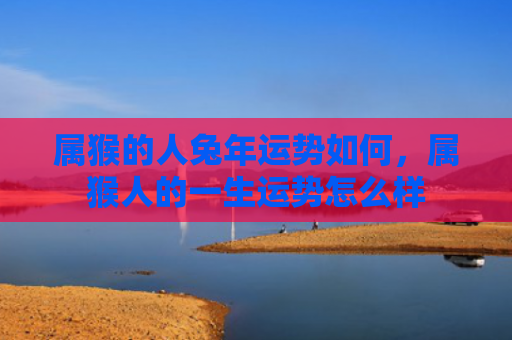 属猴的人兔年运势如何，属猴人的一生运势怎么样