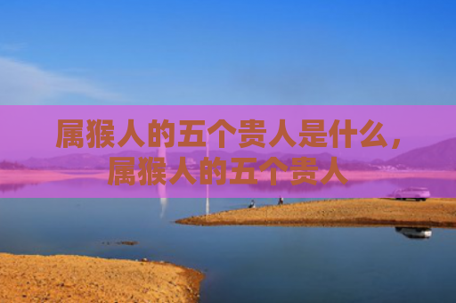 属猴人的五个贵人是什么，属猴人的五个贵人