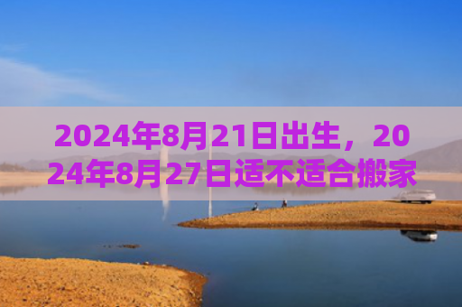 2024年8月21日出生，2024年8月27日适不适合搬家乔迁