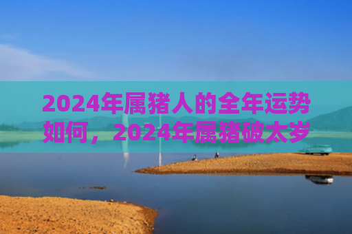 2024年属猪人的全年运势如何，2024年属猪破太岁生的孩子会相破吗