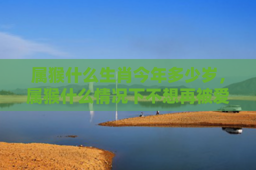 属猴什么生肖今年多少岁，属猴什么情况下不想再被爱