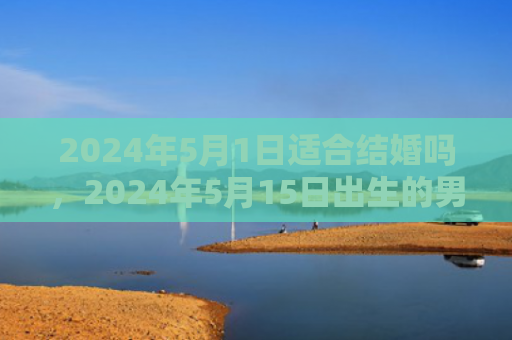 2024年5月1日适合结婚吗，2024年5月15日出生的男宝宝起名字推荐