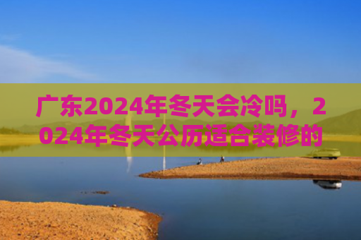广东2024年冬天会冷吗，2024年冬天公历适合装修的吉日查询
