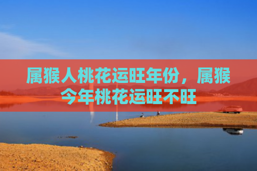 属猴人桃花运旺年份，属猴今年桃花运旺不旺